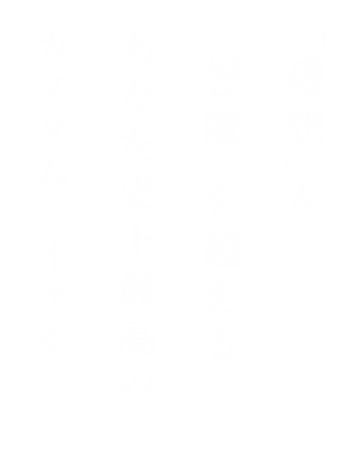 「理想」を、「想像」を超えるあなた史上最高のカスタムバイクを。